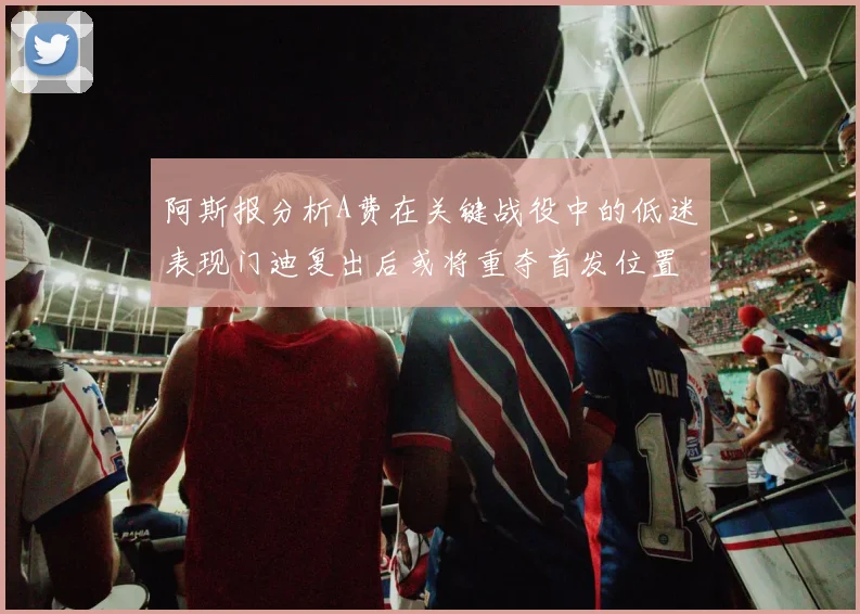 阿斯报分析A费在关键战役中的低迷表现门迪复出后或将重夺首发位置