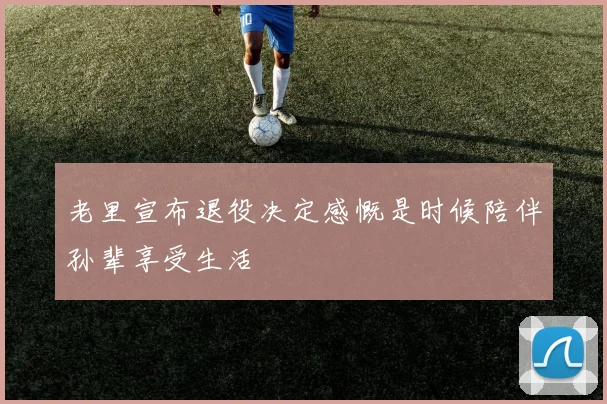 老里宣布退役决定感慨是时候陪伴孙辈享受生活
