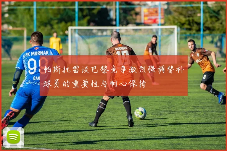 帕斯托雷谈巴黎竞争激烈强调替补球员的重要性与耐心保持