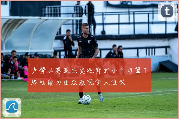 卢赞以赛亚杰克逊背打小个与篮下终结能力出众表现令人惊叹