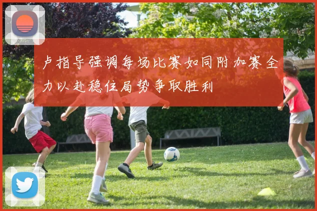 卢指导强调每场比赛如同附加赛全力以赴稳住局势争取胜利