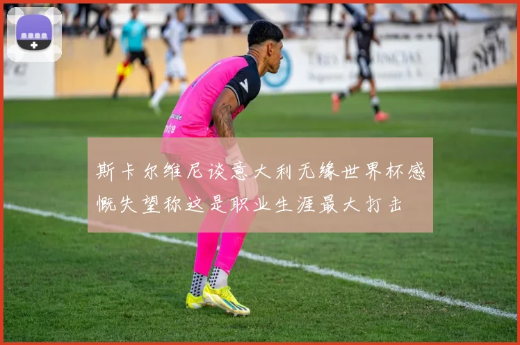 斯卡尔维尼谈意大利无缘世界杯感慨失望称这是职业生涯最大打击