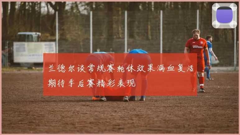 兰德尔谈常规赛轮休效果满血复活期待季后赛精彩表现