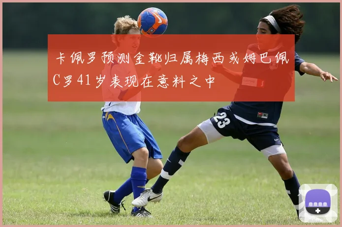 卡佩罗预测金靴归属梅西或姆巴佩C罗41岁表现在意料之中