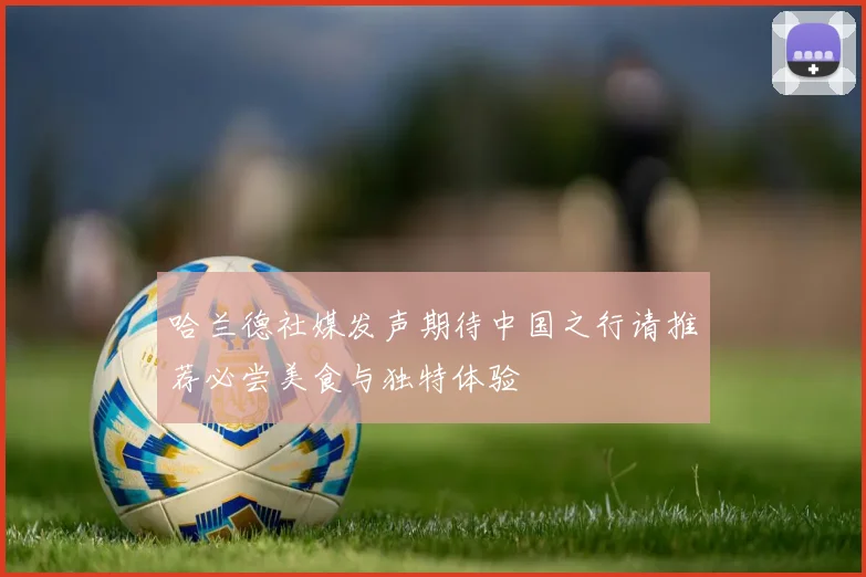 哈兰德社媒发声期待中国之行请推荐必尝美食与独特体验