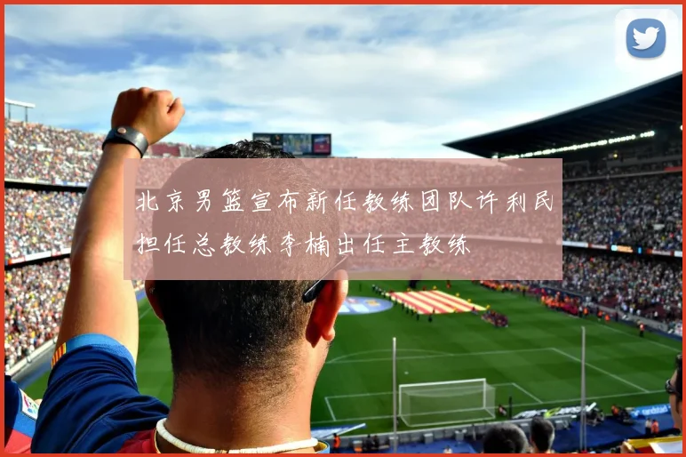 北京男篮宣布新任教练团队许利民担任总教练李楠出任主教练